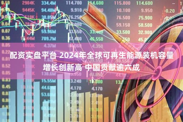 配资实盘平台 2024年全球可再生能源装机容量增长创新高 中国贡献逾六成