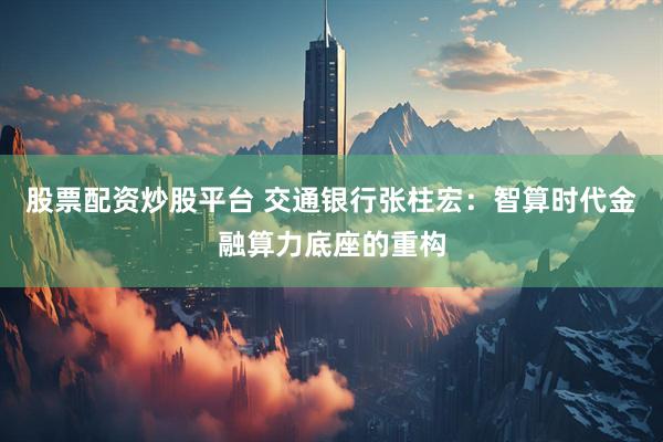 股票配资炒股平台 交通银行张柱宏：智算时代金融算力底座的重构