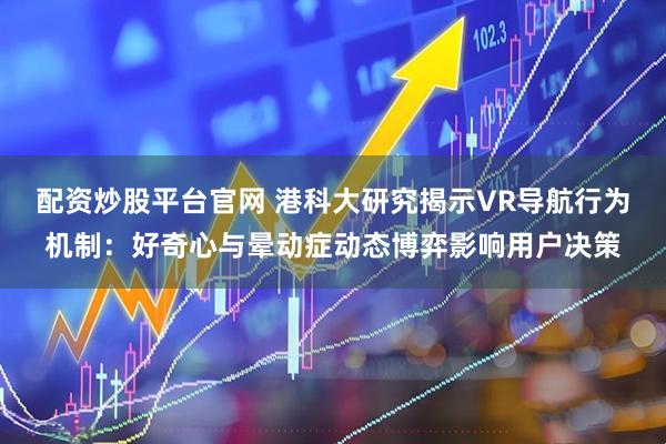 配资炒股平台官网 港科大研究揭示VR导航行为机制：好奇心与晕动症动态博弈影响用户决策