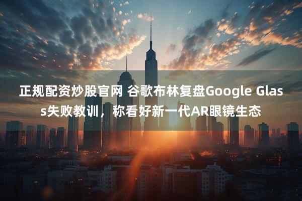 正规配资炒股官网 谷歌布林复盘Google Glass失败教训，称看好新一代AR眼镜生态