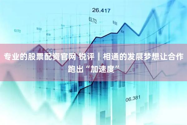 专业的股票配资官网 锐评｜相通的发展梦想让合作跑出“加速度”
