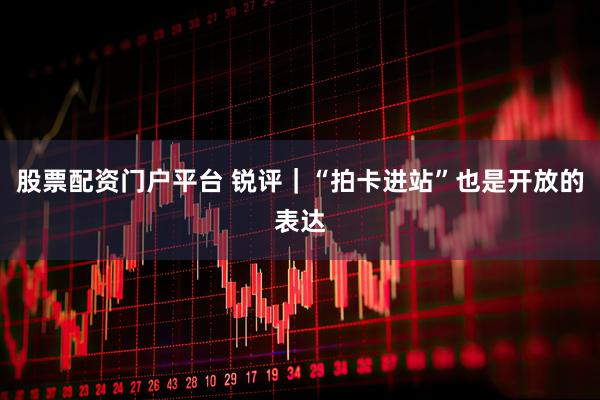 股票配资门户平台 锐评｜“拍卡进站”也是开放的表达