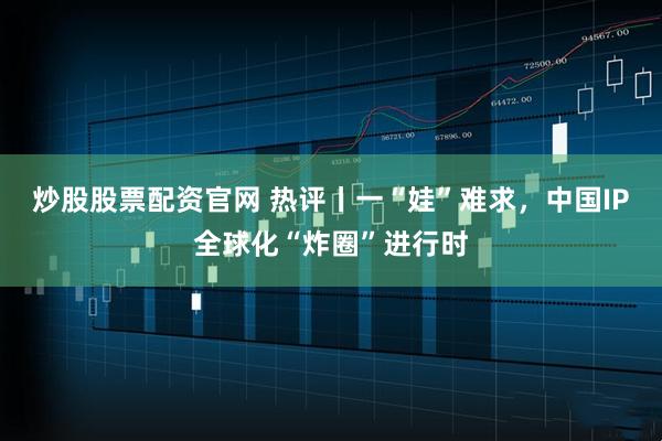 炒股股票配资官网 热评丨一“娃”难求，中国IP全球化“炸圈”进行时