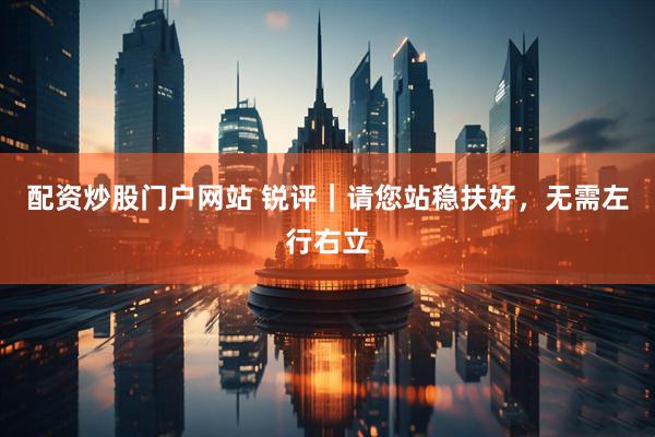 配资炒股门户网站 锐评｜请您站稳扶好，无需左行右立