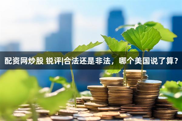配资网炒股 锐评|合法还是非法，哪个美国说了算？