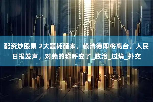 配资炒股票 2大噩耗砸来，赖清德即将离台，人民日报发声，对赖的称呼变了_政治_过境_外交