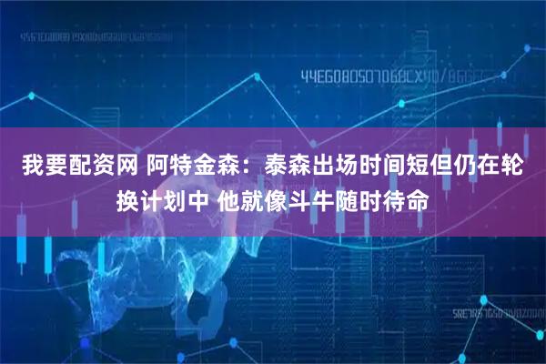 我要配资网 阿特金森：泰森出场时间短但仍在轮换计划中 他就像斗牛随时待命