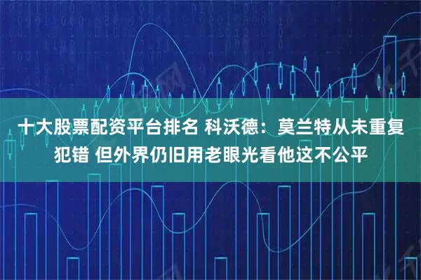 十大股票配资平台排名 科沃德：莫兰特从未重复犯错 但外界仍旧用老眼光看他这不公平