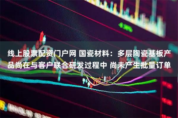 线上股票配资门户网 国瓷材料：多层陶瓷基板产品尚在与客户联合研发过程中 尚未产生批量订单