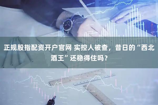 正规股指配资开户官网 实控人被查，昔日的“西北酒王”还稳得住吗？