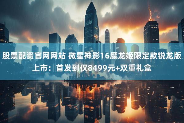 股票配资官网网站 微星神影16魔龙姬限定款锐龙版上市：首发到仅8499元+双重礼盒