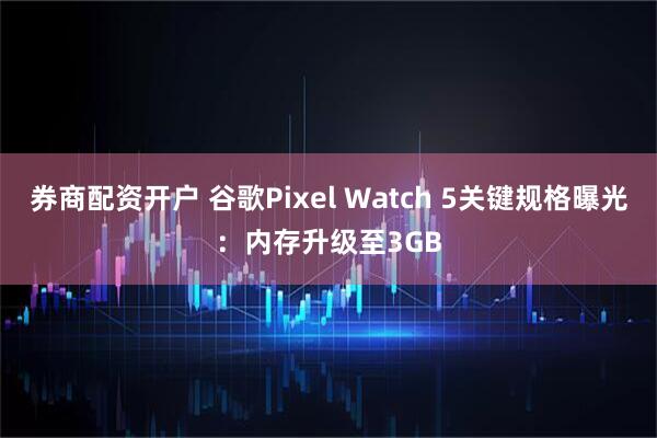 券商配资开户 谷歌Pixel Watch 5关键规格曝光：内存升级至3GB