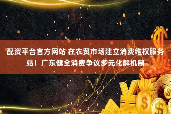 配资平台官方网站 在农贸市场建立消费维权服务站！广东健全消费争议多元化解机制